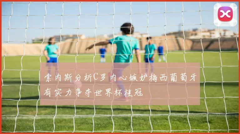 索内斯分析C罗内心嫉妒梅西葡萄牙有实力争夺世界杯桂冠