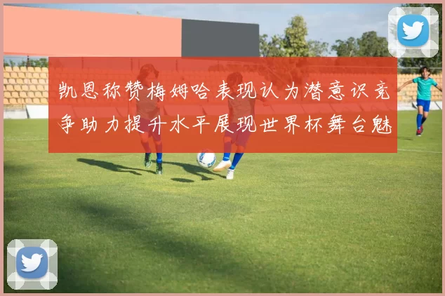 凯恩称赞梅姆哈表现认为潜意识竞争助力提升水平展现世界杯舞台魅力