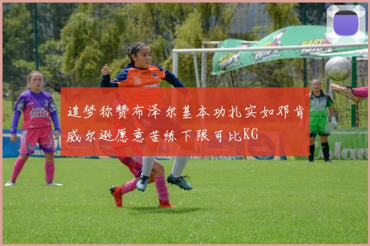 追梦称赞布泽尔基本功扎实如邓肯威尔逊愿意苦练下限可比KG