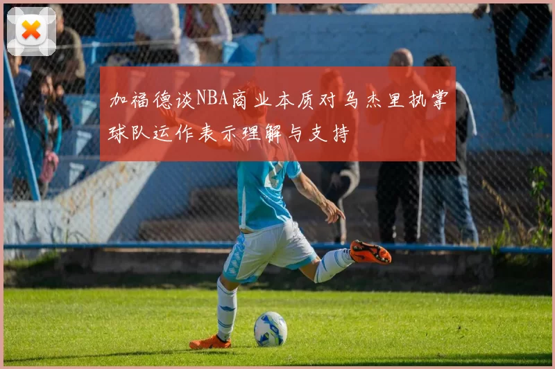 加福德谈NBA商业本质对乌杰里执掌球队运作表示理解与支持