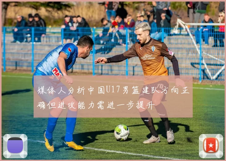 媒体人分析中国U17男篮建队方向正确但进攻能力需进一步提升