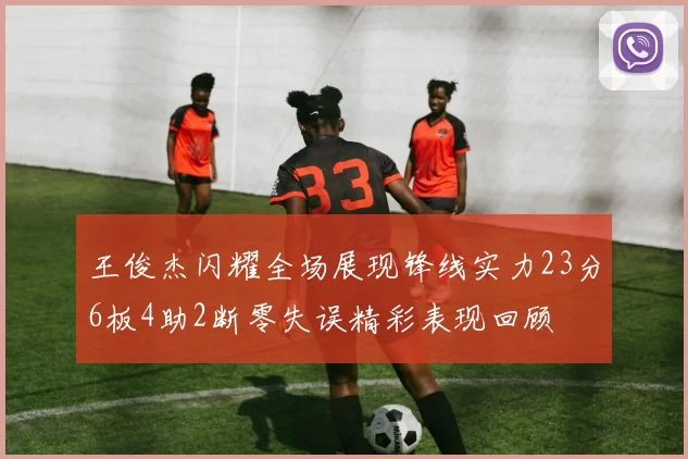 王俊杰闪耀全场展现锋线实力23分6板4助2断零失误精彩表现回顾