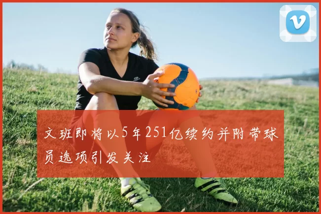 文班即将以5年251亿续约并附带球员选项引发关注