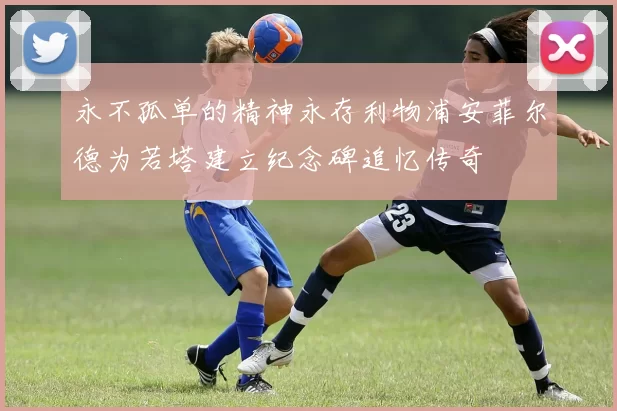 永不孤单的精神永存利物浦安菲尔德为若塔建立纪念碑追忆传奇