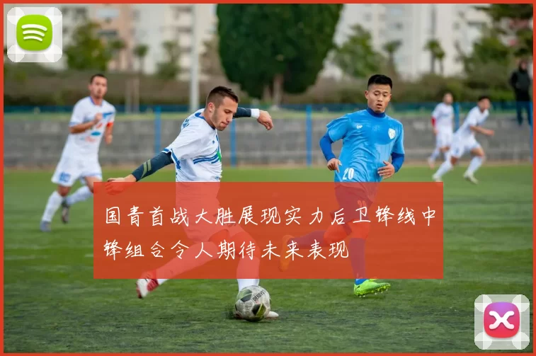 国青首战大胜展现实力后卫锋线中锋组合令人期待未来表现