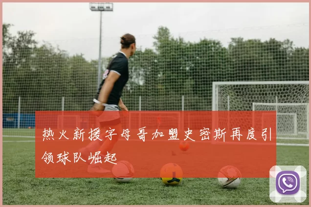 热火新援字母哥加盟史密斯再度引领球队崛起