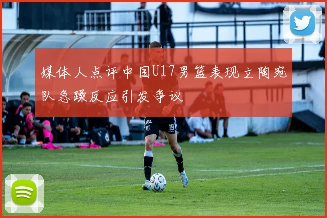 媒体人点评中国U17男篮表现立陶宛队急躁反应引发争议