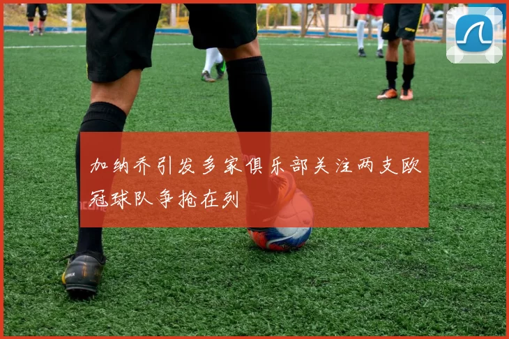 加纳乔引发多家俱乐部关注两支欧冠球队争抢在列