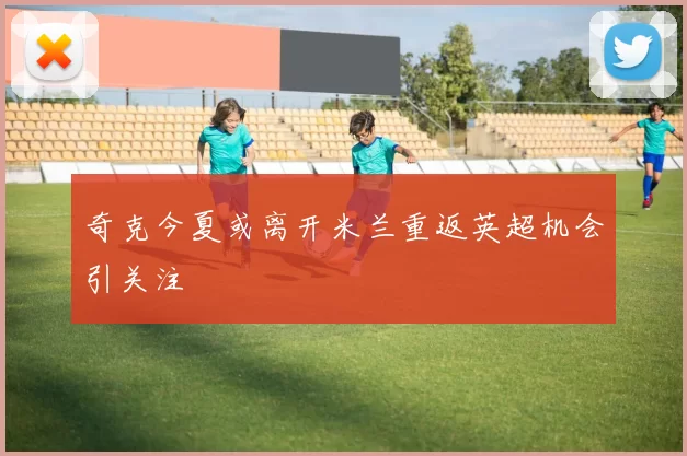 奇克今夏或离开米兰重返英超机会引关注