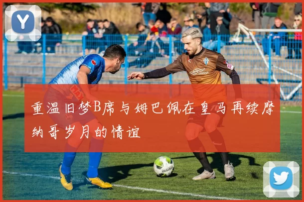 重温旧梦B席与姆巴佩在皇马再续摩纳哥岁月的情谊
