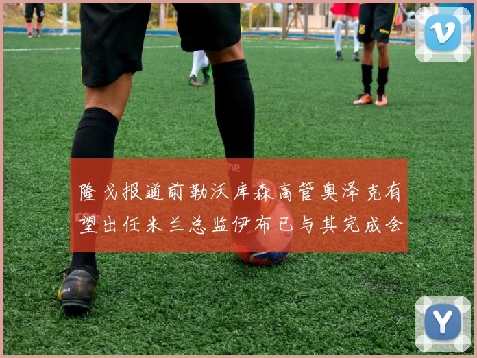 隆戈报道前勒沃库森高管奥泽克有望出任米兰总监伊布已与其完成会面