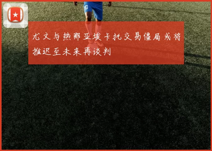 尤文与热那亚埃卡托交易僵局或将推迟至未来再谈判